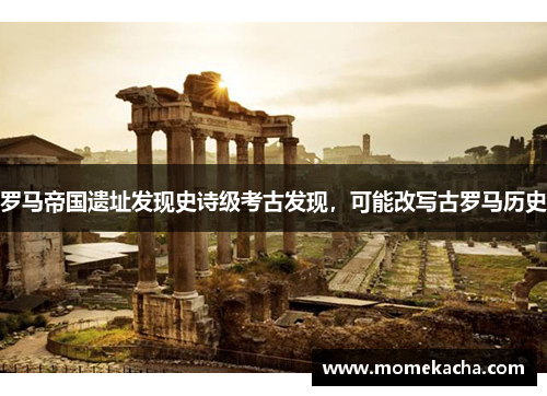 罗马帝国遗址发现史诗级考古发现，可能改写古罗马历史